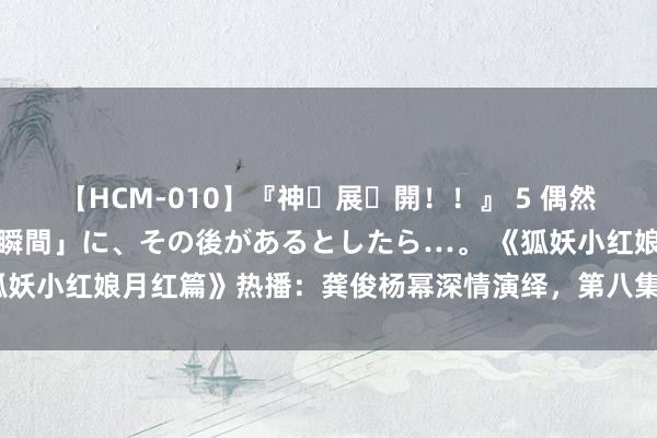 【HCM-010】『神・展・開！！』 5 偶然見かけた「目が奪われる瞬間」に、その後があるとしたら…。 《狐妖小红娘月红篇》热播：龚俊杨幂深情演绎，第八集兄妹情深引期待