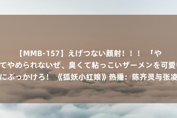 【MMB-157】えげつない顔射！！！ 「やめて！」と言われたってやめられないぜ、臭くて粘っこいザーメンを可愛いお顔にぶっかけろ！ 《狐妖小红娘》热播：陈齐灵与张凌赫演绎超过态度的玄幻爱情之旅