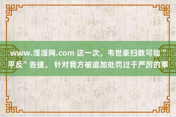 www.淫淫网.com 这一次，韦世豪扫数可能“平反”告捷。 针对我方被追加处罚过于严厉的事