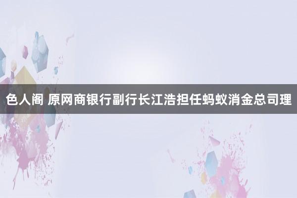 色人阁 原网商银行副行长江浩担任蚂蚁消金总司理