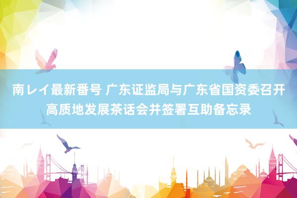 南レイ最新番号 广东证监局与广东省国资委召开高质地发展茶话会并签署互助备忘录