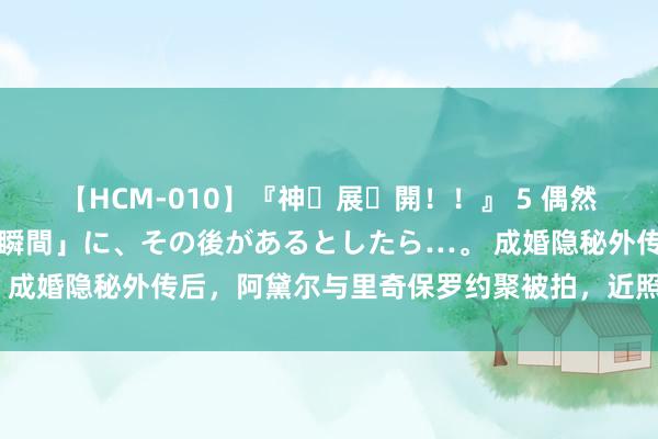 【HCM-010】『神・展・開！！』 5 偶然見かけた「目が奪われる瞬間」に、その後があるとしたら…。 成婚隐秘外传后，阿黛尔与里奇保罗约聚被拍，近照瘦出新巅峰