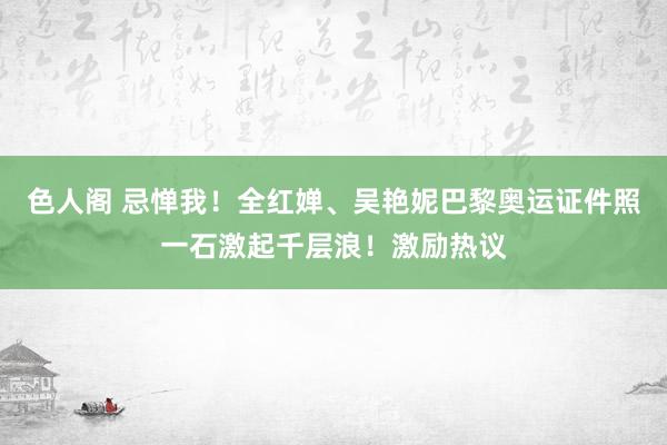 色人阁 忌惮我！全红婵、吴艳妮巴黎奥运证件照一石激起千层浪！激励热议