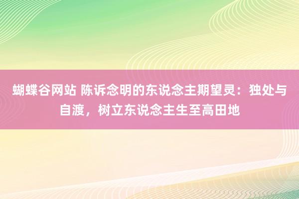 蝴蝶谷网站 陈诉念明的东说念主期望灵：独处与自渡，树立东说念主生至高田地