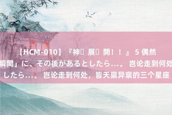 【HCM-010】『神・展・開！！』 5 偶然見かけた「目が奪われる瞬間」に、その後があるとしたら…。 岂论走到何处，皆天禀异禀的三个星座