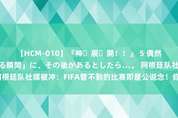 【HCM-010】『神・展・開！！』 5 偶然見かけた「目が奪われる瞬間」に、その後があるとしたら…。 阿根廷队社媒被冲：FIFA管不到的比赛即是公说念！你们来自德意西