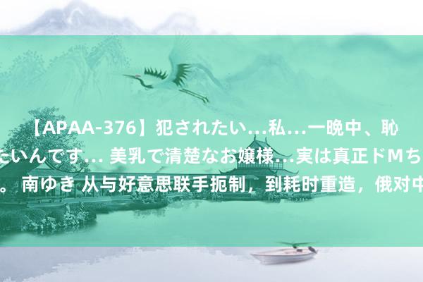 【APAA-376】犯されたい…私…一晩中、恥ずかしい恰好で犯されたいんです… 美乳で清楚なお嬢様…実は真正ドMちゃん。 南ゆき 从与好意思联手扼制，到耗时重造，俄对中国求购图160的魄力从未窜改