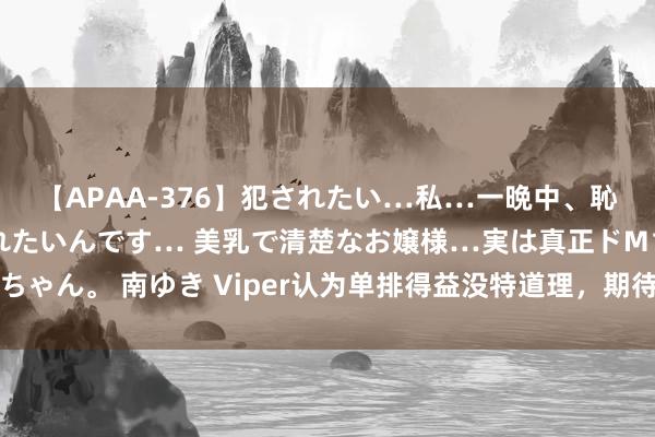 【APAA-376】犯されたい…私…一晩中、恥ずかしい恰好で犯されたいんです… 美乳で清楚なお嬢様…実は真正ドMちゃん。 南ゆき Viper认为单排得益没特道理，期待厄斐琉斯的微型重作念