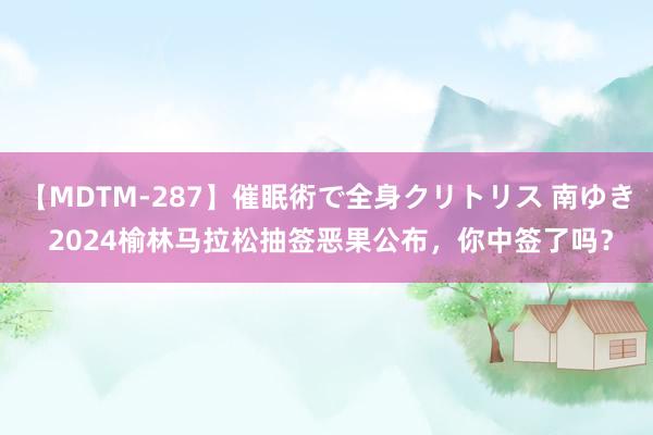 【MDTM-287】催眠術で全身クリトリス 南ゆき 2024榆林马拉松抽签恶果公布，你中签了吗？