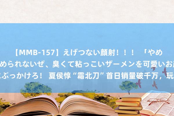 【MMB-157】えげつない顔射！！！ 「やめて！」と言われたってやめられないぜ、臭くて粘っこいザーメンを可愛いお顔にぶっかけろ！ 夏侯惇“霜北刀”首日销量破千万，玩不玩的齐买了，主要原因是它