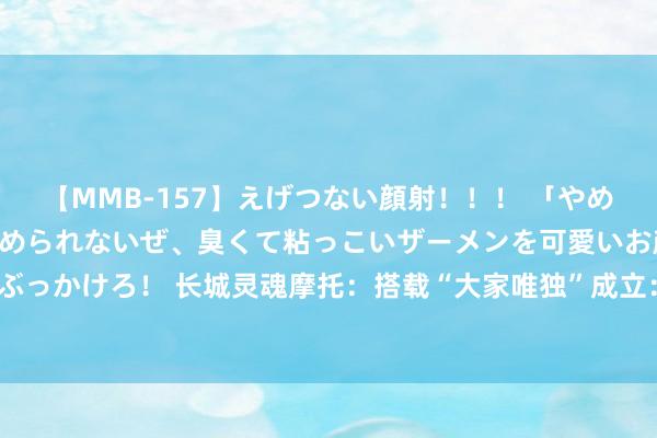 【MMB-157】えげつない顔射！！！ 「やめて！」と言われたってやめられないぜ、臭くて粘っこいザーメンを可愛いお顔にぶっかけろ！ 长城灵魂摩托：搭载“大家唯独”成立：8155芯片，撑合手OTA升级