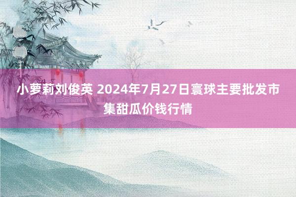 小萝莉刘俊英 2024年7月27日寰球主要批发市集甜瓜价钱行情