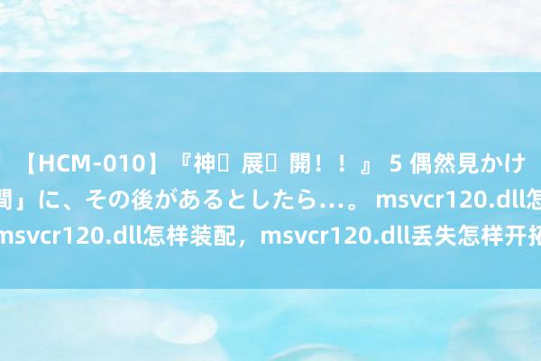 【HCM-010】『神・展・開！！』 5 偶然見かけた「目が奪われる瞬間」に、その後があるとしたら…。 msvcr120.dll怎样装配，msvcr120.dll丢失怎样开拓