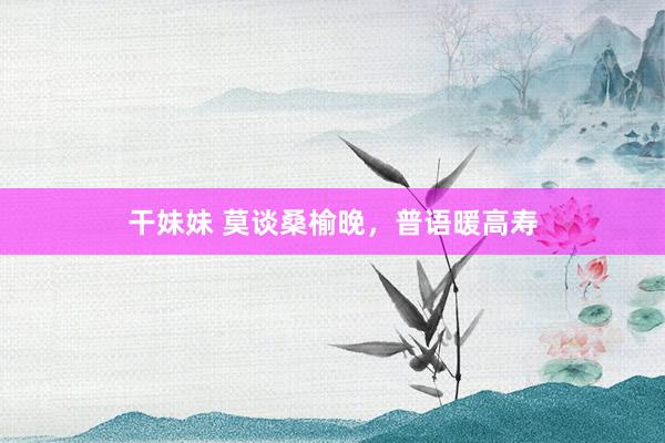 干妹妹 莫谈桑榆晚，普语暖高寿