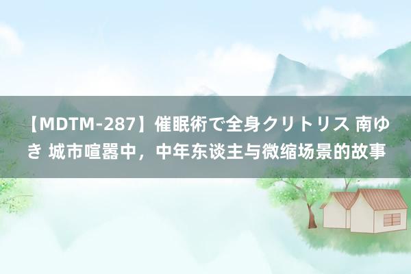 【MDTM-287】催眠術で全身クリトリス 南ゆき 城市喧嚣中，中年东谈主与微缩场景的故事