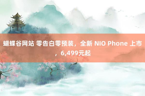 蝴蝶谷网站 零告白零预装，全新 NIO Phone 上市，6，499元起