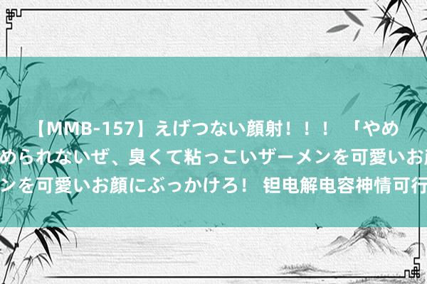 【MMB-157】えげつない顔射！！！ 「やめて！」と言われたってやめられないぜ、臭くて粘っこいザーメンを可愛いお顔にぶっかけろ！ 钽电解电容神情可行性筹商进展