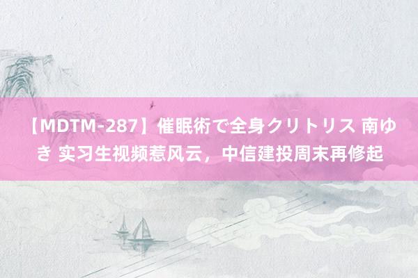 【MDTM-287】催眠術で全身クリトリス 南ゆき 实习生视频惹风云，中信建投周末再修起