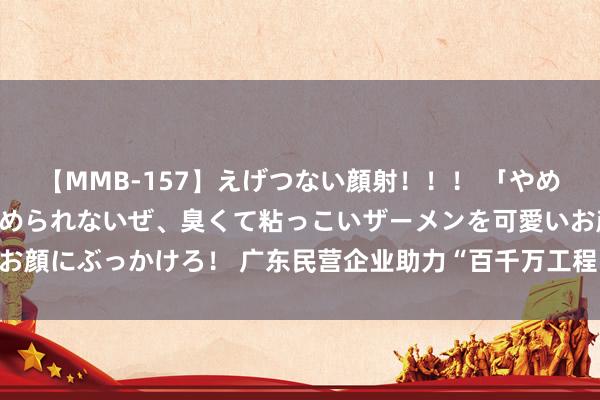 【MMB-157】えげつない顔射！！！ 「やめて！」と言われたってやめられないぜ、臭くて粘っこいザーメンを可愛いお顔にぶっかけろ！ 广东民营企业助力“百千万工程”  投资金额超119亿元