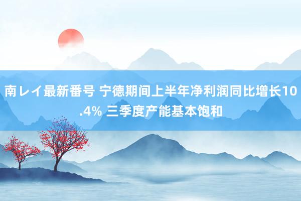 南レイ最新番号 宁德期间上半年净利润同比增长10.4% 三季度产能基本饱和