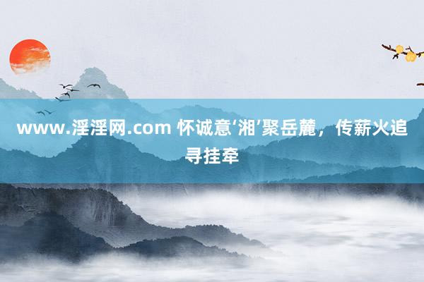 www.淫淫网.com 怀诚意‘湘’聚岳麓，传薪火追寻挂牵