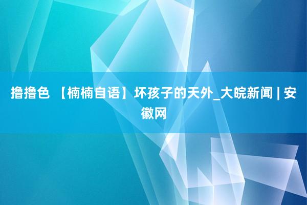 撸撸色 【楠楠自语】坏孩子的天外_大皖新闻 | 安徽网