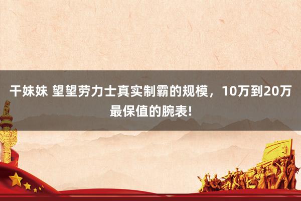 干妹妹 望望劳力士真实制霸的规模，10万到20万最保值的腕表!