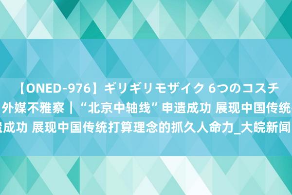 【ONED-976】ギリギリモザイク 6つのコスチュームでパコパコ！ Ami 外媒不雅察｜“北京中轴线”申遗成功 展现中国传统打算理念的抓久人命力_大皖新闻 | 安徽网