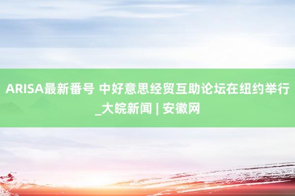 ARISA最新番号 中好意思经贸互助论坛在纽约举行_大皖新闻 | 安徽网