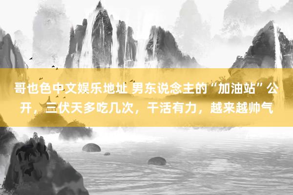 哥也色中文娱乐地址 男东说念主的“加油站”公开，三伏天多吃几次，干活有力，越来越帅气