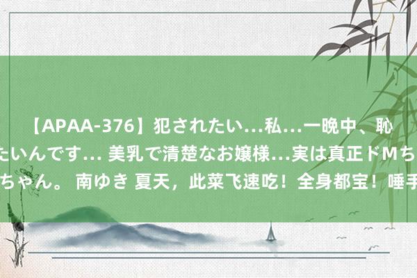 【APAA-376】犯されたい…私…一晩中、恥ずかしい恰好で犯されたいんです… 美乳で清楚なお嬢様…実は真正ドMちゃん。 南ゆき 夏天，此菜飞速吃！全身都宝！唾手一炒，消暑祛湿又开胃