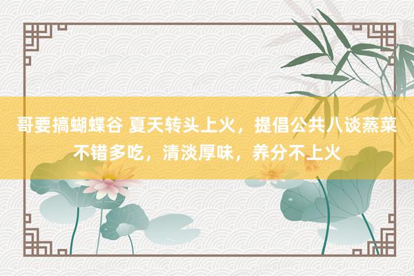 哥要搞蝴蝶谷 夏天转头上火，提倡公共八谈蒸菜不错多吃，清淡厚味，养分不上火