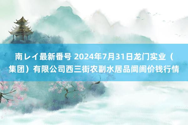 南レイ最新番号 2024年7月31日龙门实业（集团）有限公司西三街农副水居品阛阓价钱行情