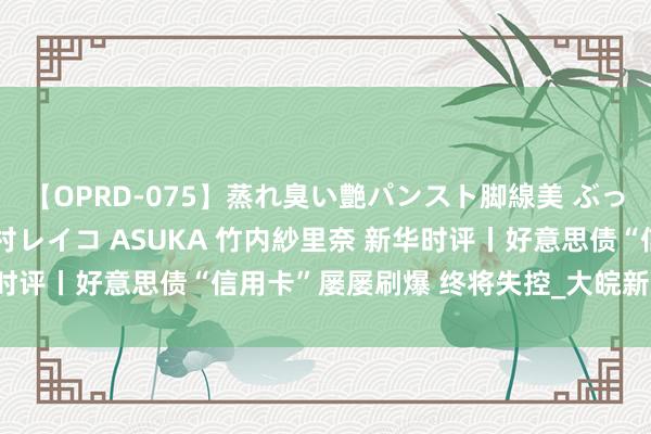 【OPRD-075】蒸れ臭い艶パンスト脚線美 ぶっかけゴックン大乱交 澤村レイコ ASUKA 竹内紗里奈 新华时评丨好意思债“信用卡”屡屡刷爆 终将失控_大皖新闻 | 安徽网