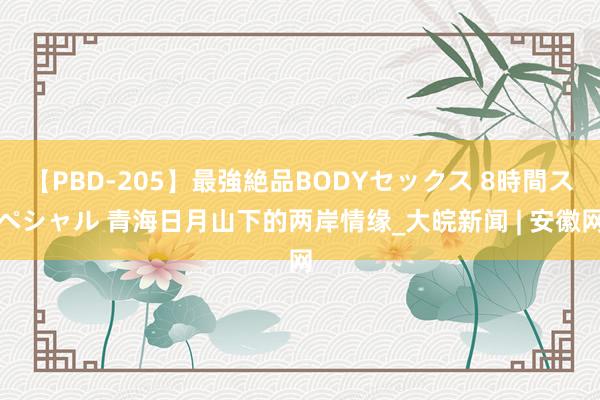 【PBD-205】最強絶品BODYセックス 8時間スペシャル 青海日月山下的两岸情缘_大皖新闻 | 安徽网