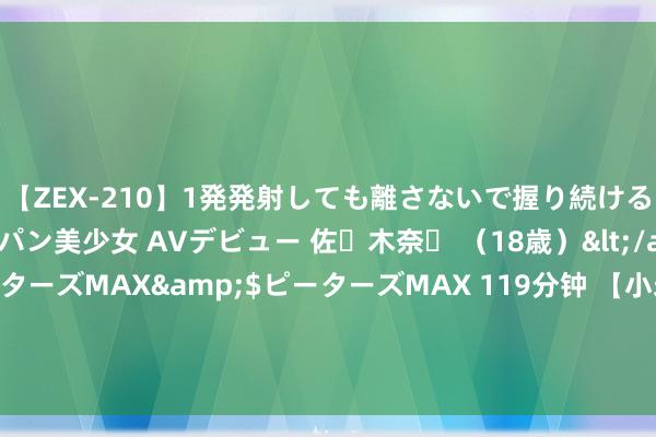 【ZEX-210】1発発射しても離さないで握り続けるチ○ポ大好きパイパン美少女 AVデビュー 佐々木奈々 （18歳）</a>2014-01-15ピーターズMAX&$ピーターズMAX 119分钟 【小米15 Pro曝光：火山口元修养感拉满】 著名科技博主“数码谈天