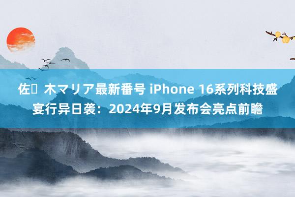 佐々木マリア最新番号 iPhone 16系列科技盛宴行异日袭：2024年9月发布会亮点前瞻