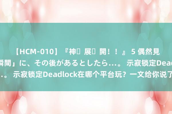 【HCM-010】『神・展・開！！』 5 偶然見かけた「目が奪われる瞬間」に、その後があるとしたら…。 示寂锁定Deadlock在哪个平台玩？一文给你说了了。