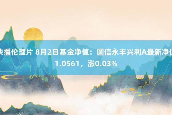 快播伦理片 8月2日基金净值：圆信永丰兴利A最新净值1.0561，涨0.03%