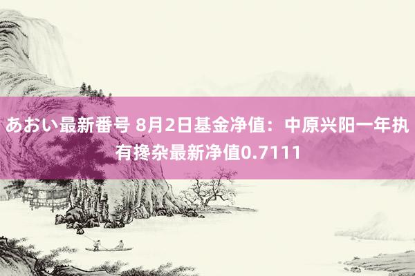 あおい最新番号 8月2日基金净值：中原兴阳一年执有搀杂最新净值0.7111