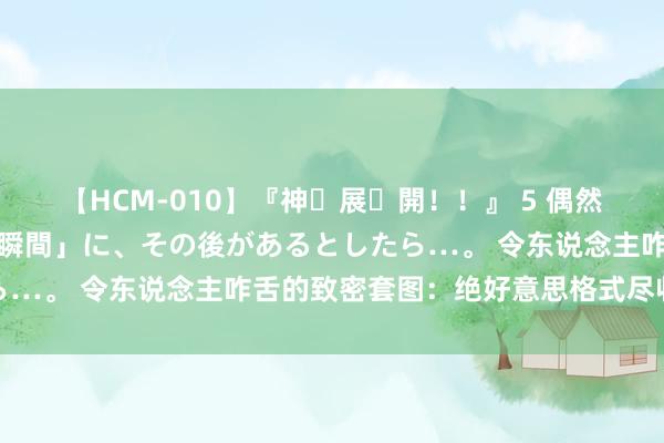 【HCM-010】『神・展・開！！』 5 偶然見かけた「目が奪われる瞬間」に、その後があるとしたら…。 令东说念主咋舌的致密套图：绝好意思格式尽收眼底