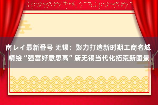 南レイ最新番号 无锡：聚力打造新时期工商名城 精绘“强富好意思高”新无锡当代化拓荒新图景