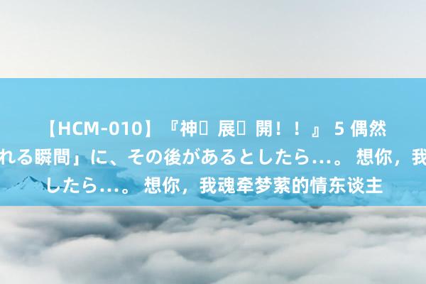 【HCM-010】『神・展・開！！』 5 偶然見かけた「目が奪われる瞬間」に、その後があるとしたら…。 想你，我魂牵梦萦的情东谈主