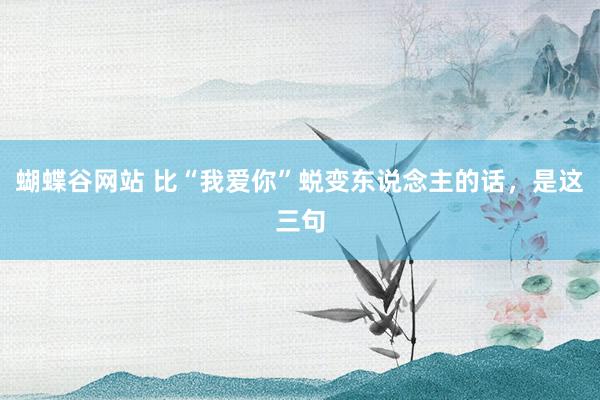 蝴蝶谷网站 比“我爱你”蜕变东说念主的话，是这三句