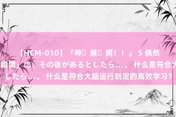 【HCM-010】『神・展・開！！』 5 偶然見かけた「目が奪われる瞬間」に、その後があるとしたら…。 什么是符合大脑运行划定的高效学习？