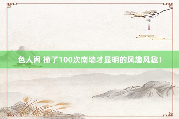 色人阁 撞了100次南墙才显明的风趣风趣！