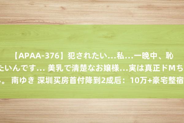 【APAA-376】犯されたい…私…一晩中、恥ずかしい恰好で犯されたいんです… 美乳で清楚なお嬢様…実は真正ドMちゃん。 南ゆき 深圳买房首付降到2成后：10万+豪宅整宿卖房，建造商用加价伎俩逼单