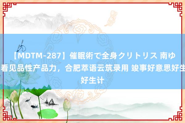 【MDTM-287】催眠術で全身クリトリス 南ゆき 看见品性产品力，合肥萃语云筑录用 竣事好意思好生计