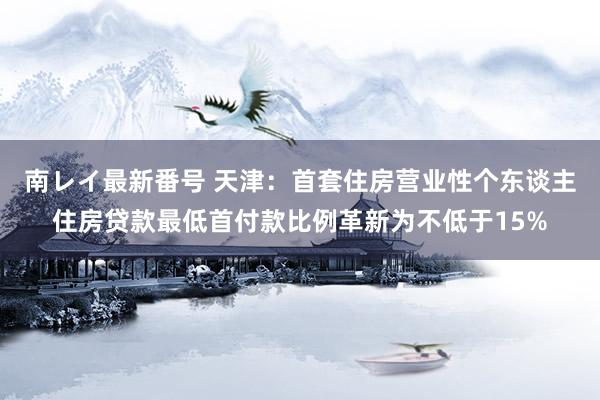 南レイ最新番号 天津：首套住房营业性个东谈主住房贷款最低首付款比例革新为不低于15%