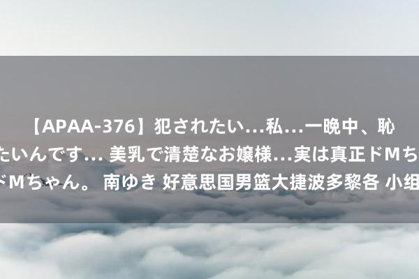 【APAA-376】犯されたい…私…一晩中、恥ずかしい恰好で犯されたいんです… 美乳で清楚なお嬢様…実は真正ドMちゃん。 南ゆき 好意思国男篮大捷波多黎各 小组赛3战全胜晋级八强